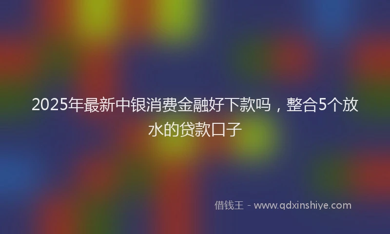 2025年最新中银消费金融好下款吗，整合5个放水的贷款口子