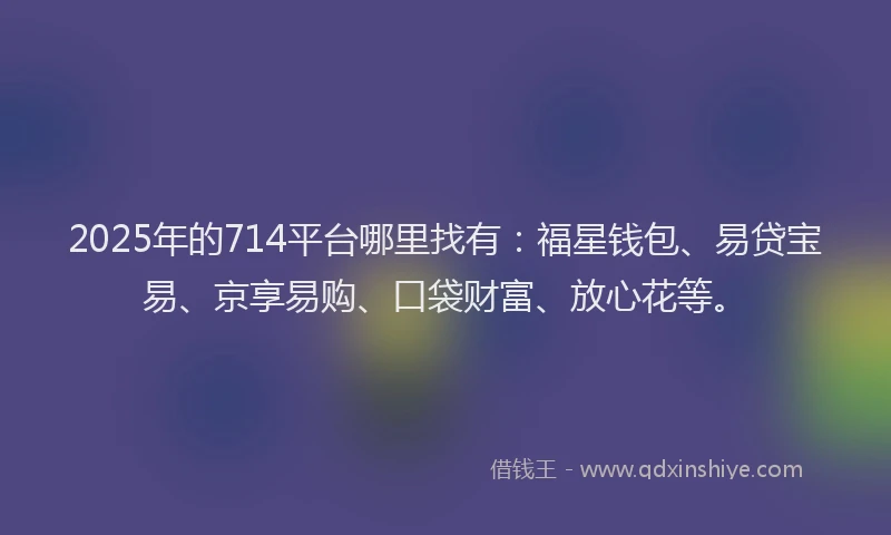 2025年的714平台哪里找有：福星钱包、易贷宝易、京享易购、口袋财富、放心花等。