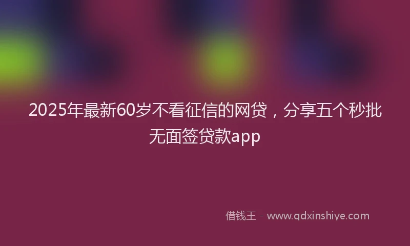 2025年最新60岁不看征信的网贷，分享五个秒批无面签贷款app