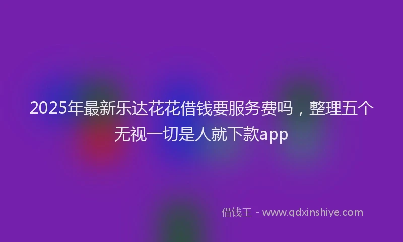 2025年最新乐达花花借钱要服务费吗，整理五个无视一切是人就下款app