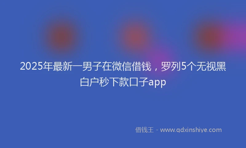 2025年最新一男子在微信借钱，罗列5个无视黑白户秒下款口子app