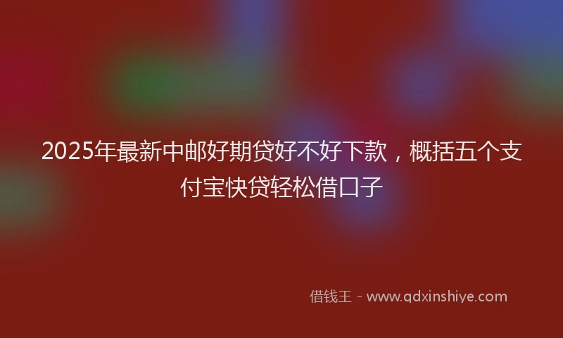 2025年最新中邮好期贷好不好下款，概括五个支付宝快贷轻松借口子