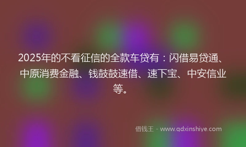 2025年的不看征信的全款车贷有：闪借易贷通、中原消费金融、钱鼓鼓速借、速下宝、中安信业等。