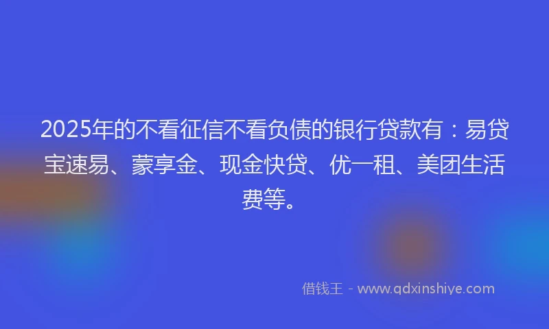 2025年的不看征信不看负债的银行贷款有：易贷宝速易、蒙享金、现金快贷、优一租、美团生活费等。