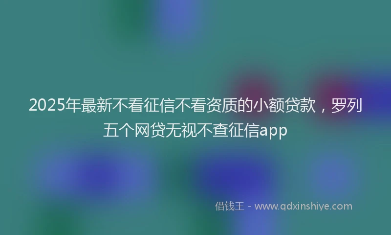 2025年最新不看征信不看资质的小额贷款，罗列五个网贷无视不查征信app