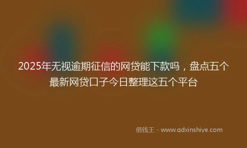 2025年无视逾期征信的网贷能下款吗，盘点五个最新网贷口子今日整理这五个平台