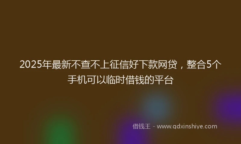 2025年最新不查不上征信好下款网贷，整合5个手机可以临时借钱的平台