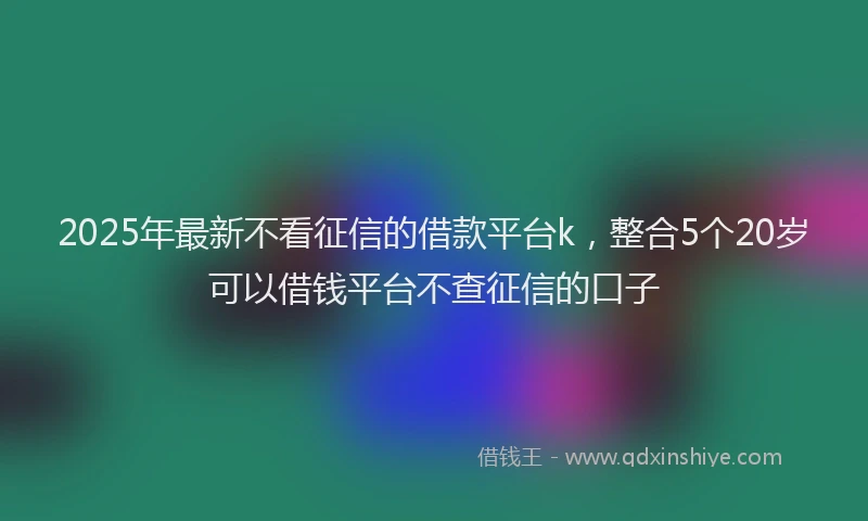 2025年最新不看征信的借款平台k，整合5个20岁可以借钱平台不查征信的口子
