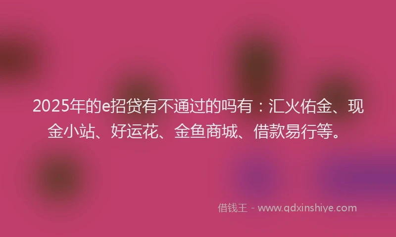 2025年的e招贷有不通过的吗有：汇火佑金、现金小站、好运花、金鱼商城、借款易行等。