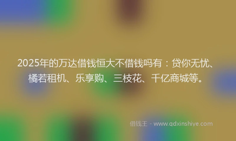 2025年的万达借钱恒大不借钱吗有：贷你无忧、橘若租机、乐享购、三枝花、千亿商城等。