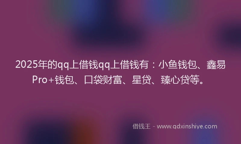 2025年的qq上借钱qq上借钱有：小鱼钱包、鑫易Pro+钱包、口袋财富、星贷、臻心贷等。