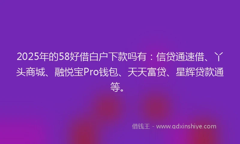 2025年的58好借白户下款吗有：信贷通速借、丫头商城、融悦宝Pro钱包、天天富贷、星辉贷款通等。
