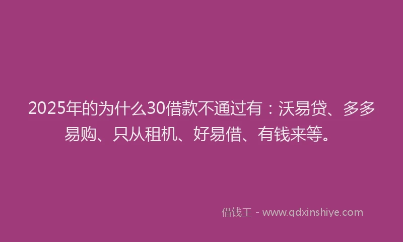 2025年的为什么30借款不通过有：沃易贷、多多易购、只从租机、好易借、有钱来等。