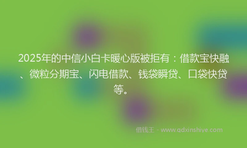 2025年的中信小白卡暖心版被拒有：借款宝快融、微粒分期宝、闪电借款、钱袋瞬贷、口袋快贷等。