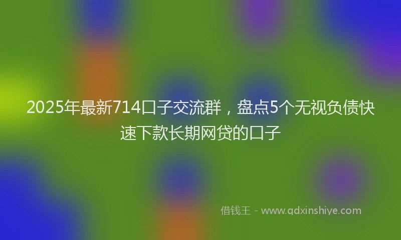 2025年最新714口子交流群，盘点5个无视负债快速下款长期网贷的口子