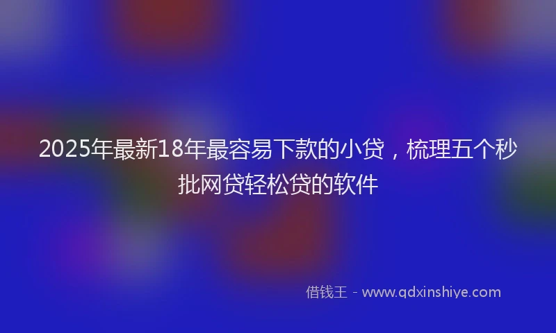 2025年最新18年最容易下款的小贷，梳理五个秒批网贷轻松贷的软件