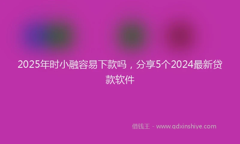 2025年时小融容易下款吗，分享5个2024最新贷款软件
