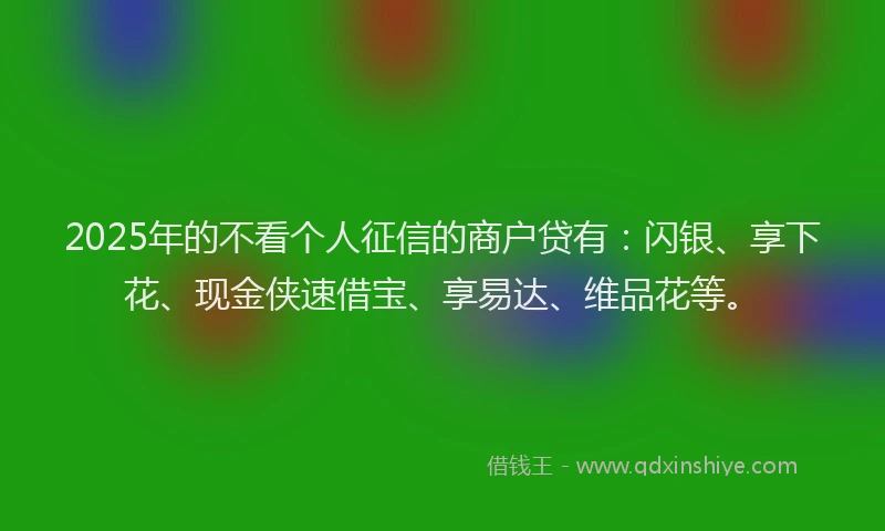 2025年的不看个人征信的商户贷有：闪银、享下花、现金侠速借宝、享易达、维品花等。