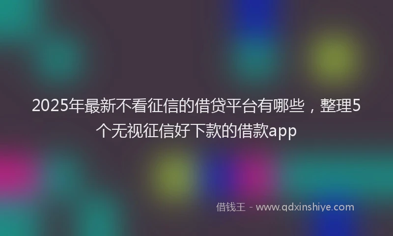 2025年最新不看征信的借贷平台有哪些，整理5个无视征信好下款的借款app