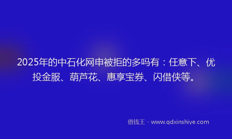 2025年的中石化网申被拒的多吗有：任意下、优投金服、葫芦花、惠享宝券、闪借侠等。