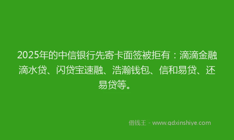 2025年的中信银行先寄卡面签被拒有：滴滴金融滴水贷、闪贷宝速融、浩瀚钱包、信和易贷、还易贷等。