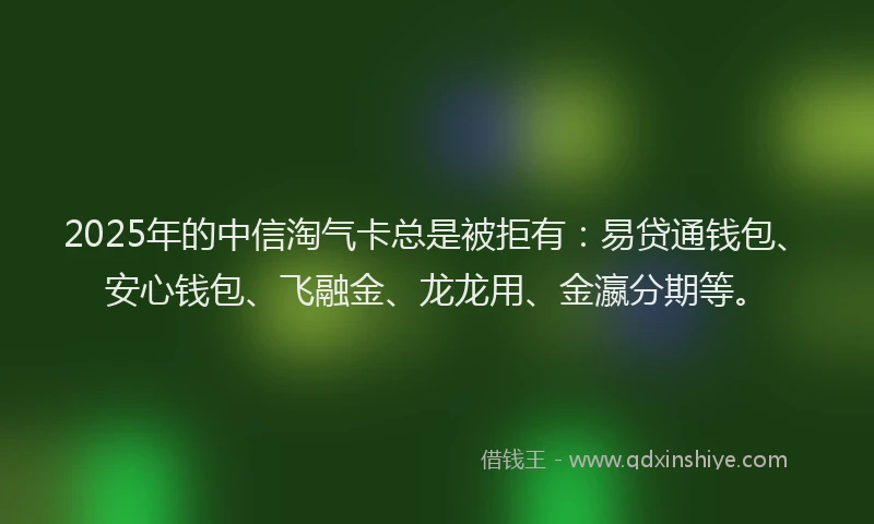2025年的中信淘气卡总是被拒有：易贷通钱包、安心钱包、飞融金、龙龙用、金瀛分期等。