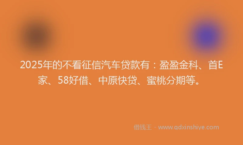 2025年的不看征信汽车贷款有：盈盈金科、首E家、58好借、中原快贷、蜜桃分期等。