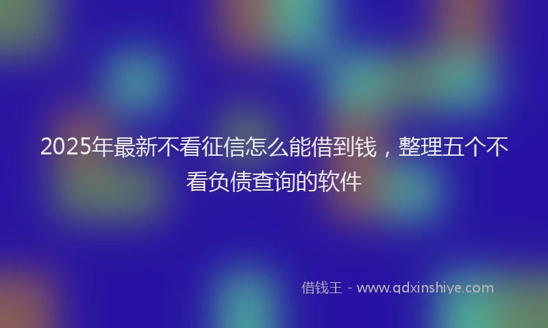 2025年最新不看征信怎么能借到钱，整理五个不看负债查询的软件