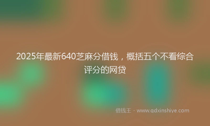 2025年最新640芝麻分借钱，概括五个不看综合评分的网贷