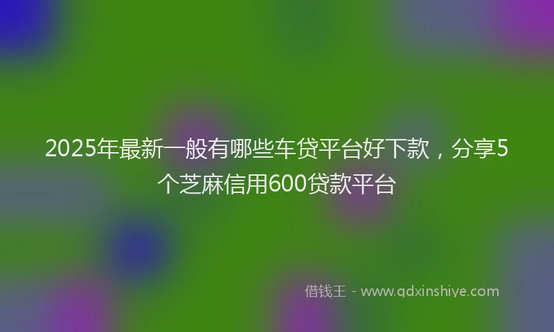 2025年最新一般有哪些车贷平台好下款，分享5个芝麻信用600贷款平台