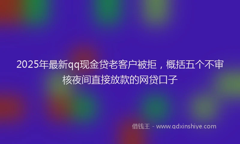 2025年最新qq现金贷老客户被拒，概括五个不审核夜间直接放款的网贷口子