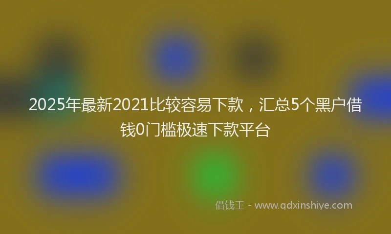 2025年最新2021比较容易下款，汇总5个黑户借钱0门槛极速下款平台