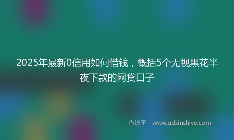 2025年最新0信用如何借钱，概括5个无视黑花半夜下款的网贷口子