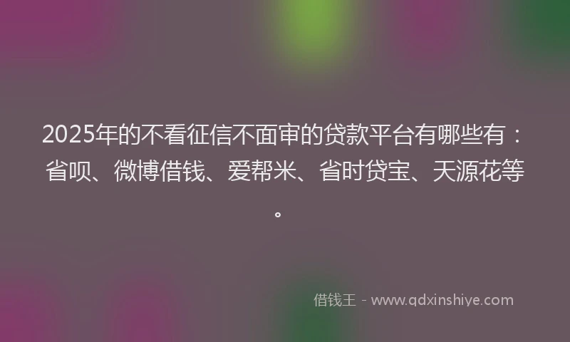 2025年的不看征信不面审的贷款平台有哪些有：省呗、微博借钱、爱帮米、省时贷宝、天源花等。
