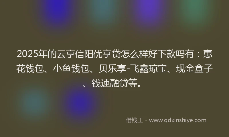 2025年的云享信阳优享贷怎么样好下款吗有：惠花钱包、小鱼钱包、贝乐享-飞鑫琼宝、现金盒子、钱速融贷等。