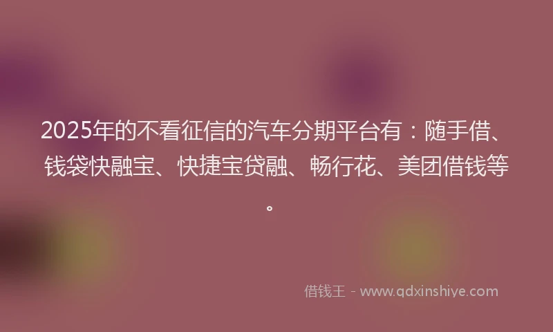 2025年的不看征信的汽车分期平台有：随手借、钱袋快融宝、快捷宝贷融、畅行花、美团借钱等。