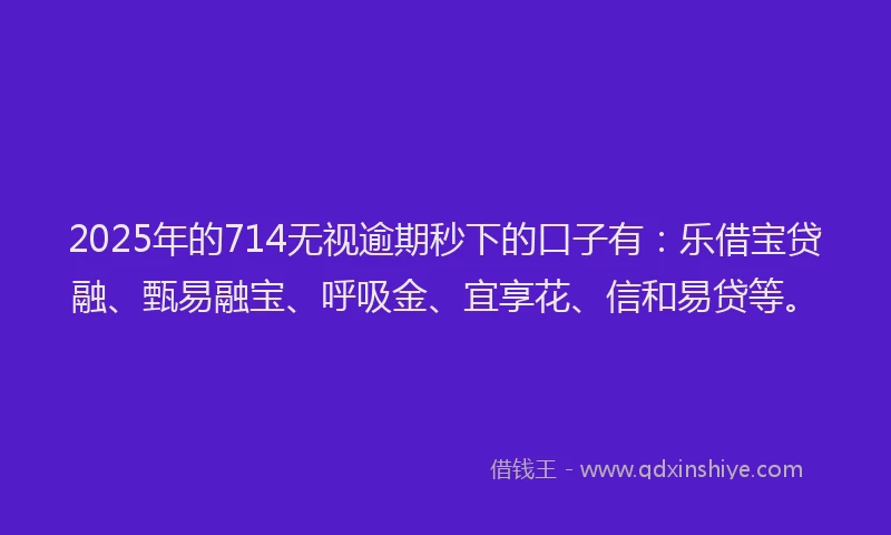 2025年的714无视逾期秒下的口子有：乐借宝贷融、甄易融宝、呼吸金、宜享花、信和易贷等。