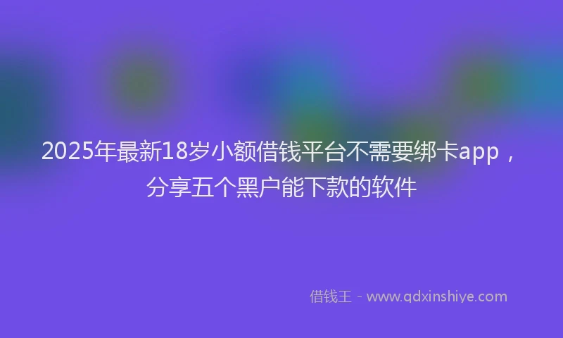 2025年最新18岁小额借钱平台不需要绑卡app，分享五个黑户能下款的软件