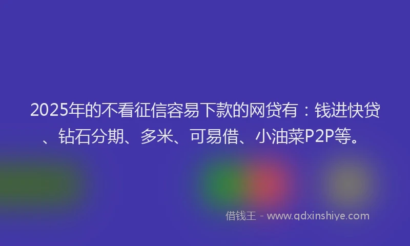 2025年的不看征信容易下款的网贷有：钱进快贷、钻石分期、多米、可易借、小油菜P2P等。