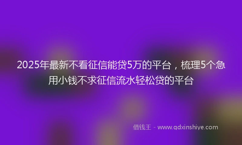 2025年最新不看征信能贷5万的平台，梳理5个急用小钱不求征信流水轻松贷的平台
