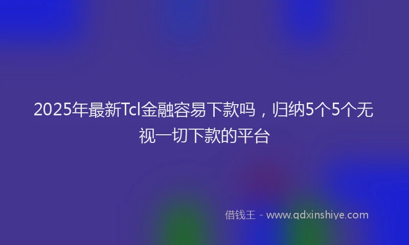 2025年最新Tcl金融容易下款吗，归纳5个5个无视一切下款的平台