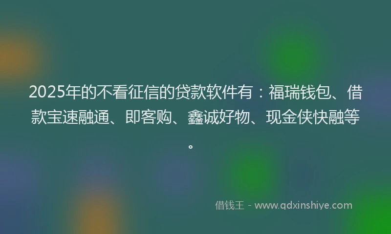 2025年的不看征信的贷款软件有：福瑞钱包、借款宝速融通、即客购、鑫诚好物、现金侠快融等。