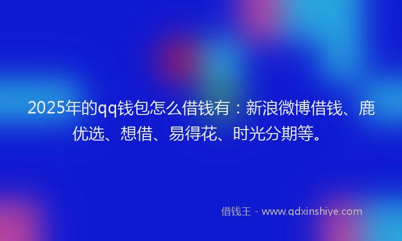 2025年的qq钱包怎么借钱有：新浪微博借钱、鹿优选、想借、易得花、时光分期等。