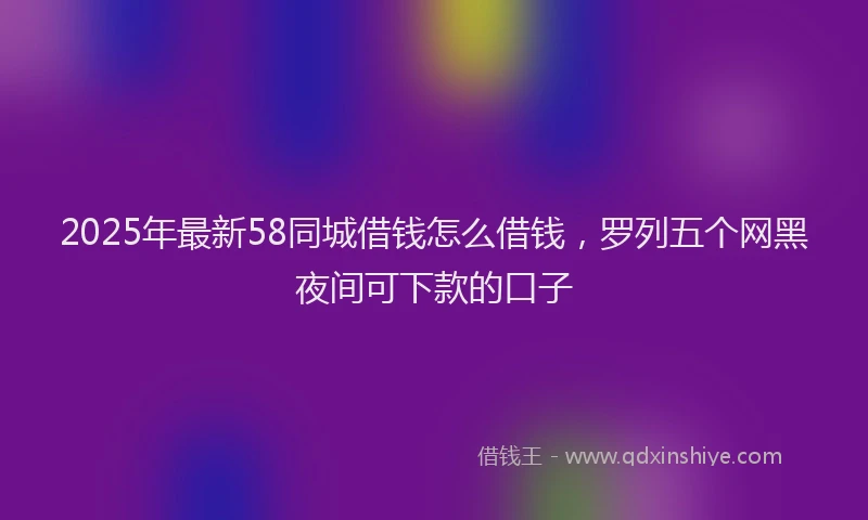 2025年最新58同城借钱怎么借钱，罗列五个网黑夜间可下款的口子