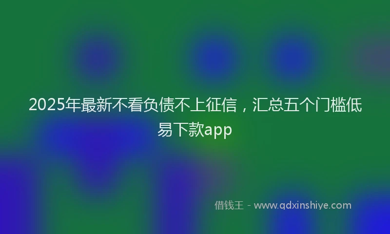 2025年最新不看负债不上征信，汇总五个门槛低易下款app