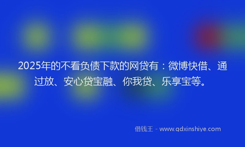 2025年的不看负债下款的网贷有：微博快借、通过放、安心贷宝融、你我贷、乐享宝等。