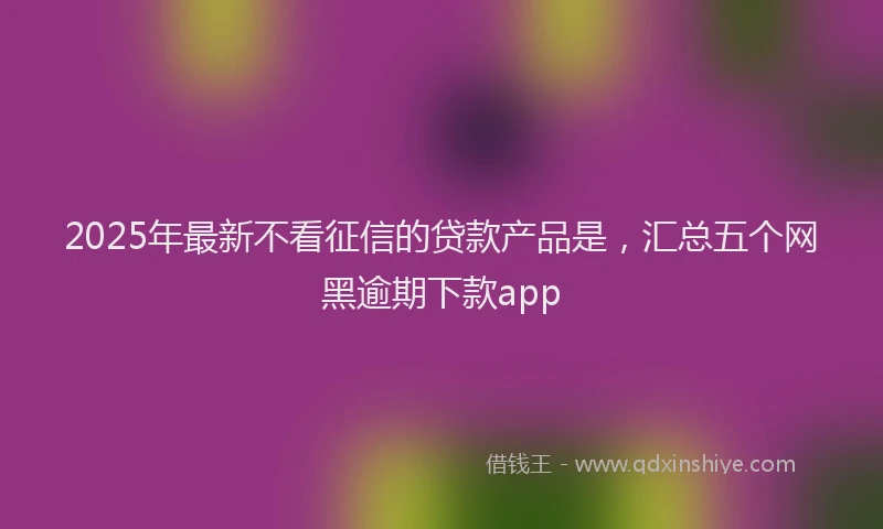 2025年最新不看征信的贷款产品是，汇总五个网黑逾期下款app
