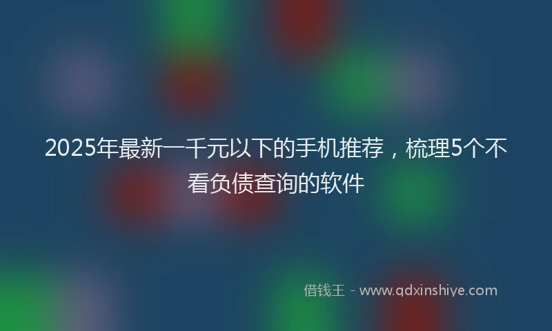 2025年最新一千元以下的手机推荐，梳理5个不看负债查询的软件