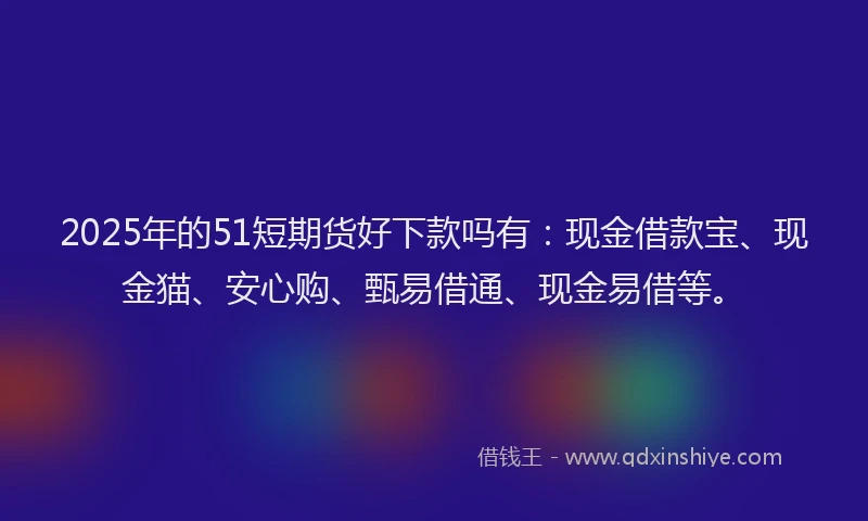 2025年的51短期货好下款吗有：现金借款宝、现金猫、安心购、甄易借通、现金易借等。
