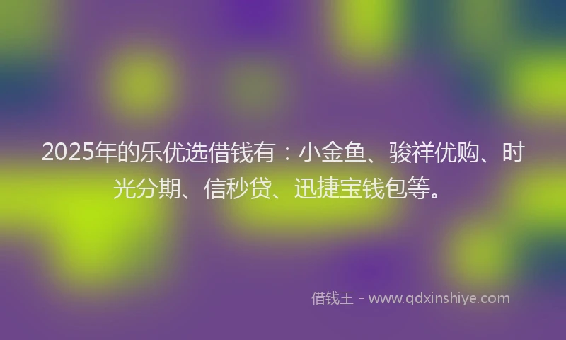 2025年的乐优选借钱有：小金鱼、骏祥优购、时光分期、信秒贷、迅捷宝钱包等。